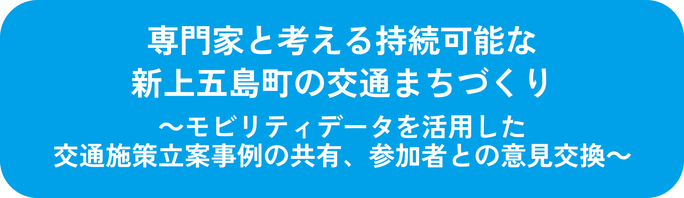 専門家と考える持続可能な新上五島町の交通まちづくり
                          ～モビリティデータを活用した交通施策立案事例の共有、参加者との意見交換～
